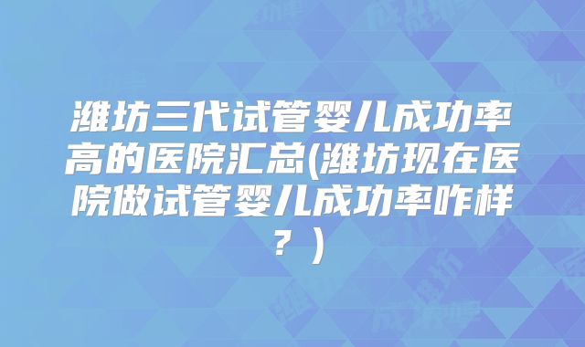 潍坊三代试管婴儿成功率高的医院汇总(潍坊现在医院做试管婴儿成功率咋样？)