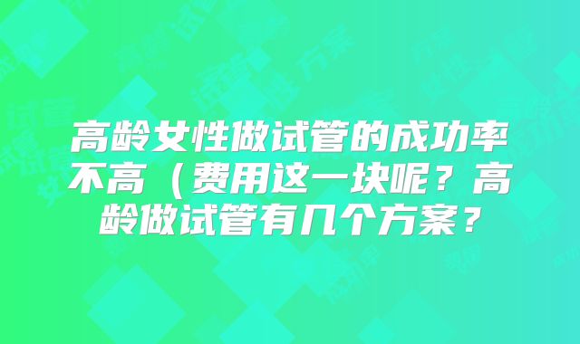 高龄女性做试管的成功率不高(费用这一块呢?高龄做试管有几个方案?