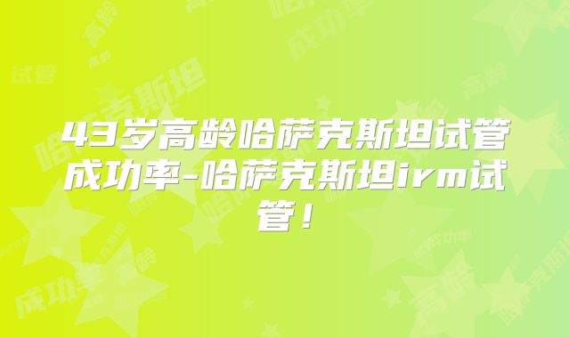 43岁高龄哈萨克斯坦试管成功率-哈萨克斯坦irm试管！