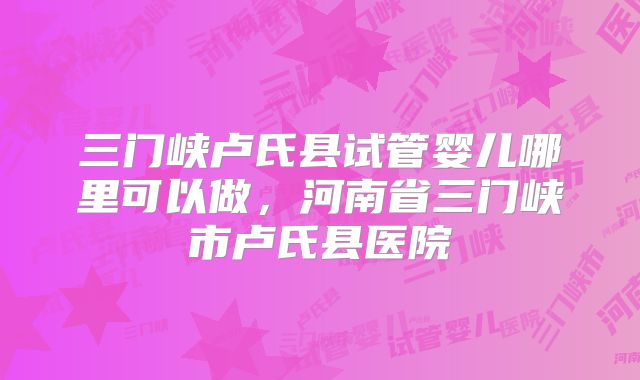 三门峡卢氏县试管婴儿哪里可以做，河南省三门峡市卢氏县医院