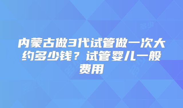 内蒙古做3代试管做一次大约多少钱?试管婴儿一般费用