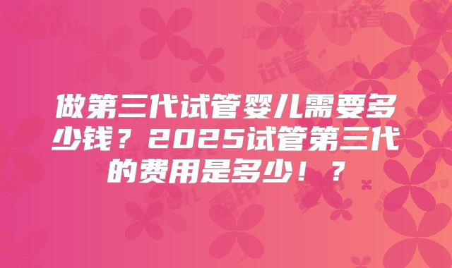 做第三代试管婴儿需要多少钱？2025试管第三代的费用是多少！？