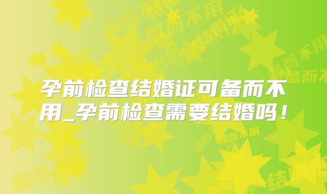 孕前检查结婚证可备而不用_孕前检查需要结婚吗！