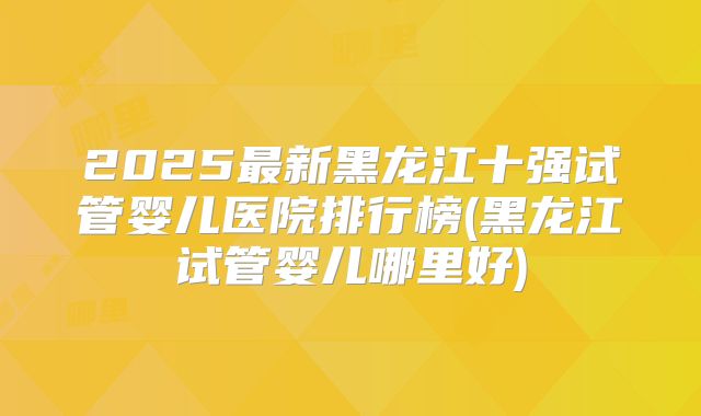 2025最新黑龙江十强试管婴儿医院排行榜(黑龙江试管婴儿哪里好)