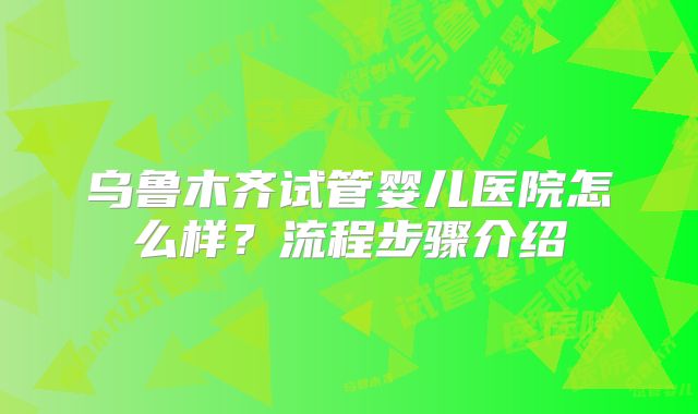 乌鲁木齐试管婴儿医院怎么样？流程步骤介绍