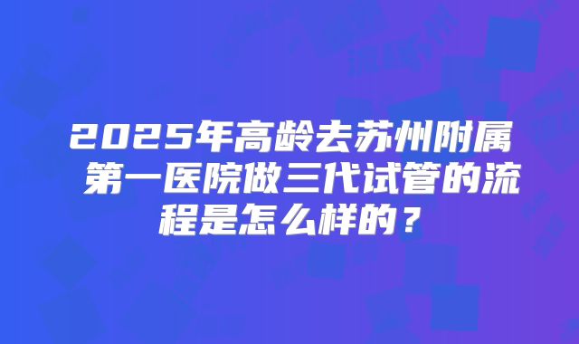 2025年高龄去苏州附属 第一医院做三代试管的流程是怎么样的？