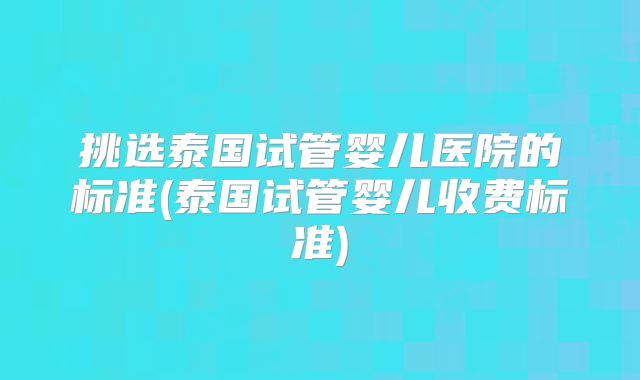 挑选泰国试管婴儿医院的标准(泰国试管婴儿收费标准)