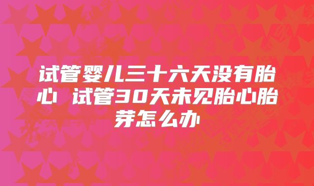 试管婴儿三十六天没有胎心 试管30天未见胎心胎芽怎么办
