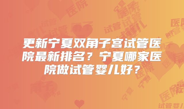 更新宁夏双角子宫试管医院最新排名？宁夏哪家医院做试管婴儿好？