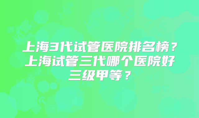 上海3代试管医院排名榜?上海试管三代哪个医院好三级甲等?