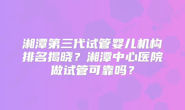 湘潭第三代试管婴儿机构排名揭晓？湘潭中心医院做试管可靠吗？