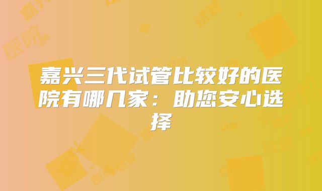 嘉兴三代试管比较好的医院有哪几家:助您安心选择