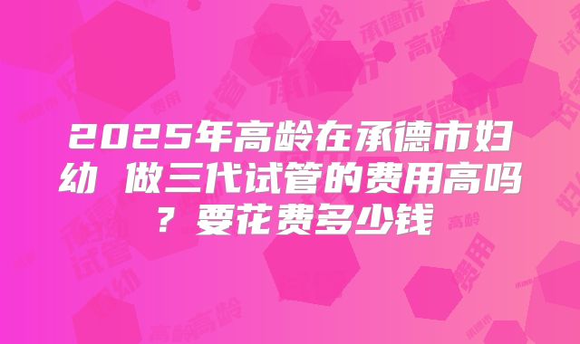 2025年高龄在承德市妇幼 做三代试管的费用高吗?要花费多少钱