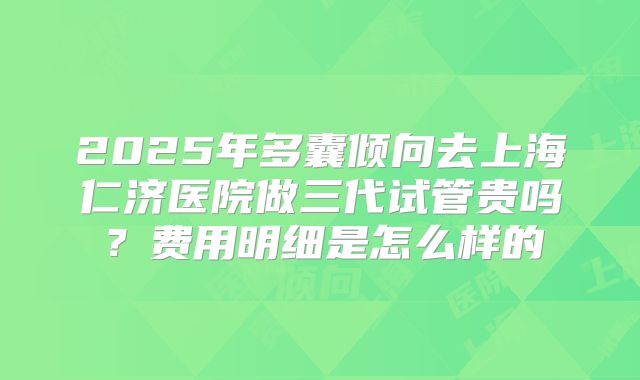 2025年多囊倾向去上海仁济医院做三代试管贵吗？费用明细是怎么样的