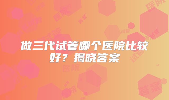 做三代试管哪个医院比较好？揭晓答案