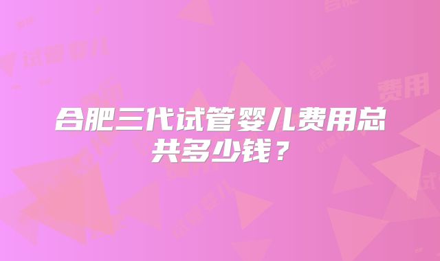 合肥三代试管婴儿费用总共多少钱？