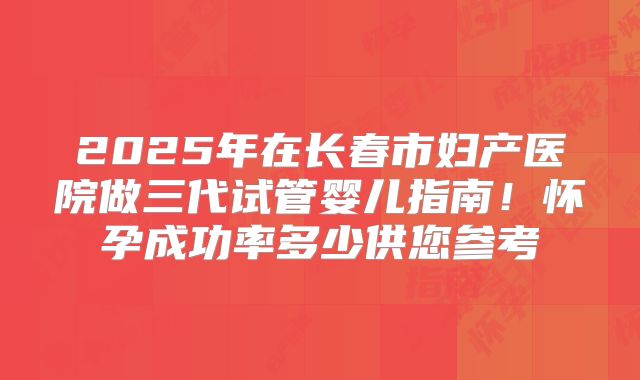 2025年在长春市妇产医院做三代试管婴儿指南！怀孕成功率多少供您参考