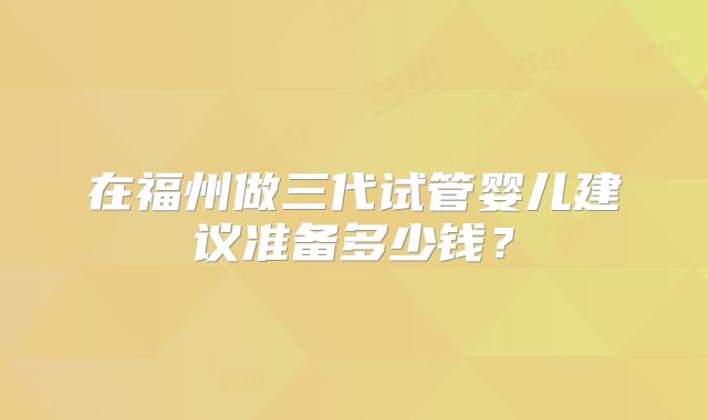 在福州做三代试管婴儿建议准备多少钱？