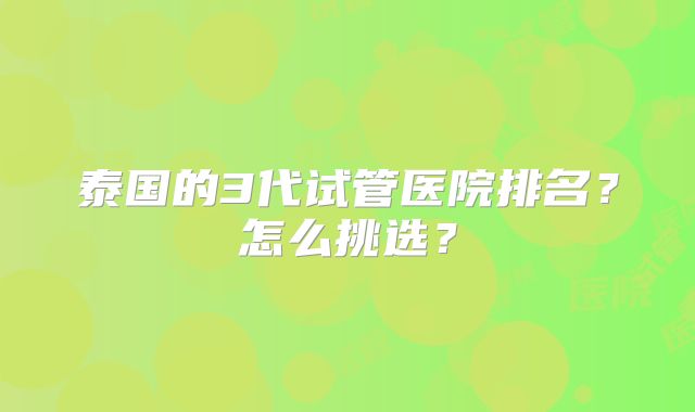 泰国的3代试管医院排名?怎么挑选?