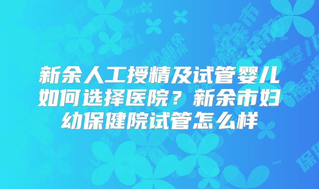 新余人工授精及试管婴儿如何选择医院？新余市妇幼保健院试管怎么样