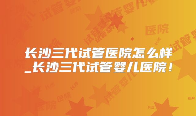 长沙三代试管医院怎么样_长沙三代试管婴儿医院！
