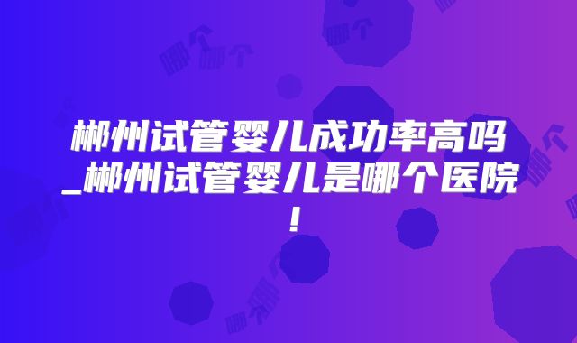 郴州试管婴儿成功率高吗_郴州试管婴儿是哪个医院！