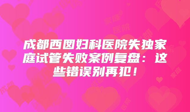 成都西囡妇科医院失独家庭试管失败案例复盘：这些错误别再犯！