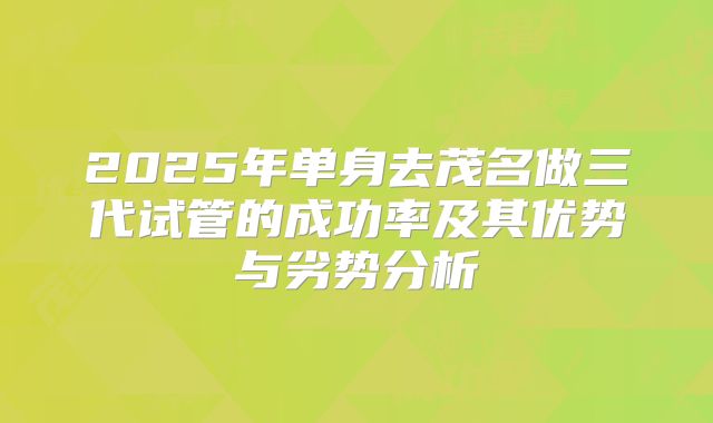 2025年单身去茂名做三代试管的成功率及其优势与劣势分析