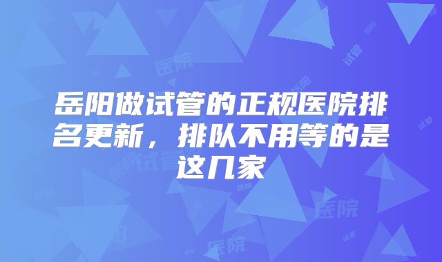 岳阳做试管的正规医院排名更新,排队不用等的是这几家