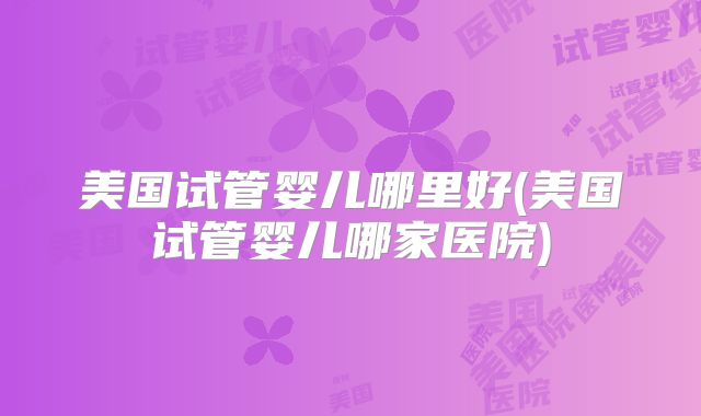 美国试管婴儿哪里好(美国试管婴儿哪家医院)