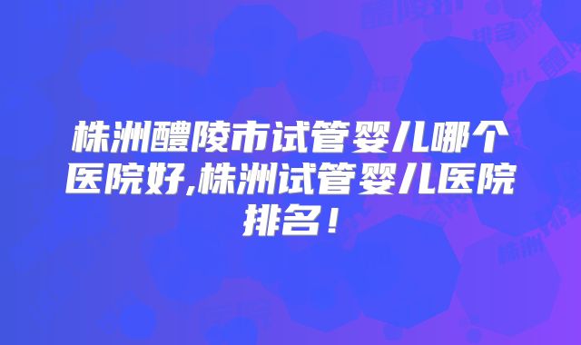 株洲醴陵市试管婴儿哪个医院好,株洲试管婴儿医院排名！