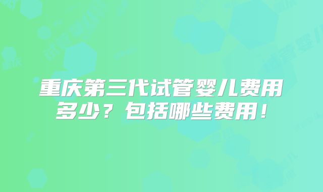 重庆第三代试管婴儿费用多少?包括哪些费用!