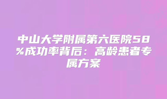 中山大学附属第六医院58%成功率背后：高龄患者专属方案