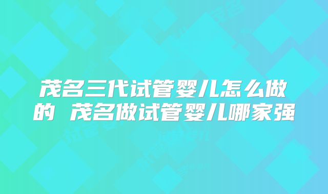 茂名三代试管婴儿怎么做的 茂名做试管婴儿哪家强