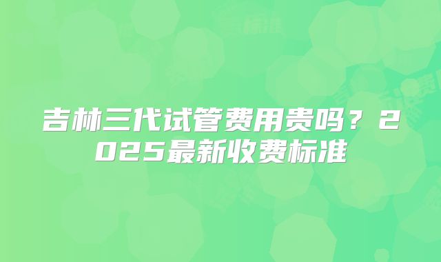 吉林三代试管费用贵吗?2025最新收费标准