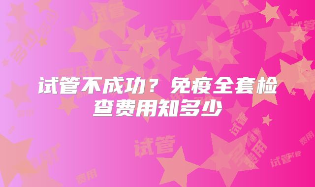 试管不成功？免疫全套检查费用知多少