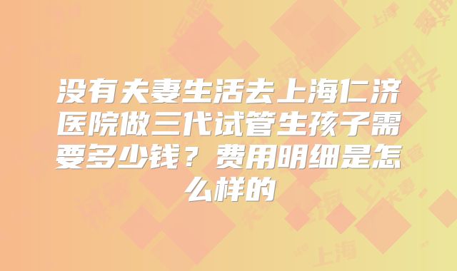 没有夫妻生活去上海仁济医院做三代试管生孩子需要多少钱？费用明细是怎么样的