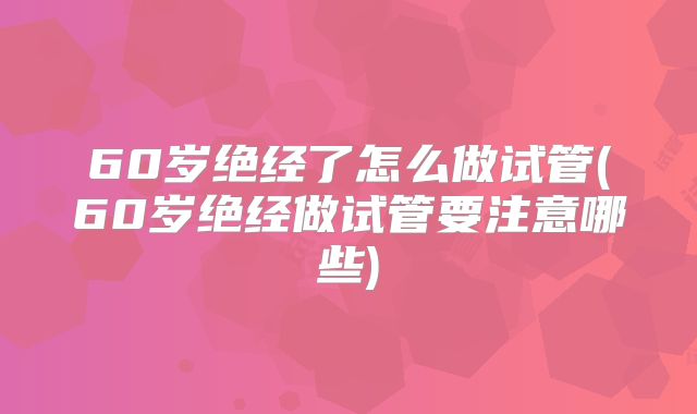 60岁绝经了怎么做试管(60岁绝经做试管要注意哪些)