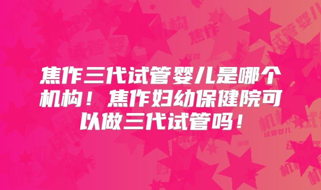 焦作三代试管婴儿是哪个机构！焦作妇幼保健院可以做三代试管吗！