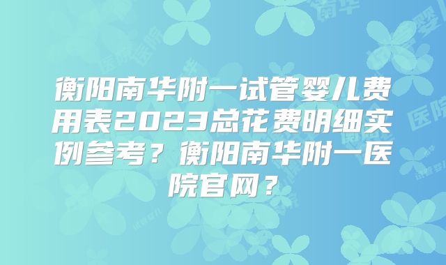 衡阳南华附一试管婴儿费用表2023总花费明细实例参考？衡阳南华附一医院官网？