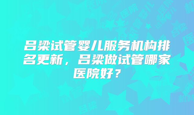 吕梁试管婴儿服务机构排名更新，吕梁做试管哪家医院好？