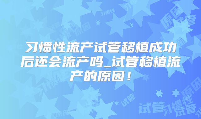 习惯性流产试管移植成功后还会流产吗_试管移植流产的原因！