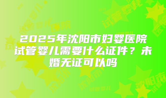 2025年沈阳市妇婴医院试管婴儿需要什么证件？未婚无证可以吗