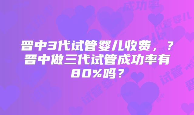 晋中3代试管婴儿收费，？晋中做三代试管成功率有80%吗？