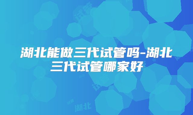 湖北能做三代试管吗-湖北三代试管哪家好