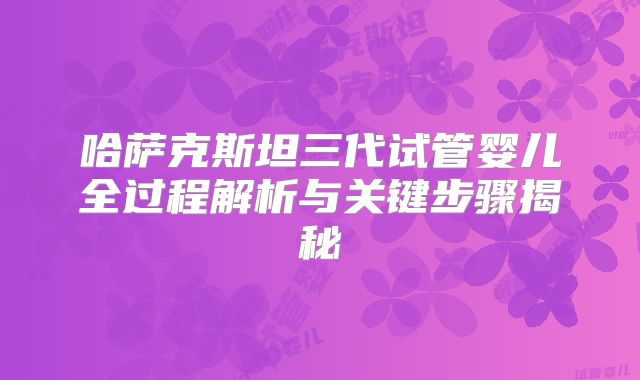 哈萨克斯坦三代试管婴儿全过程解析与关键步骤揭秘