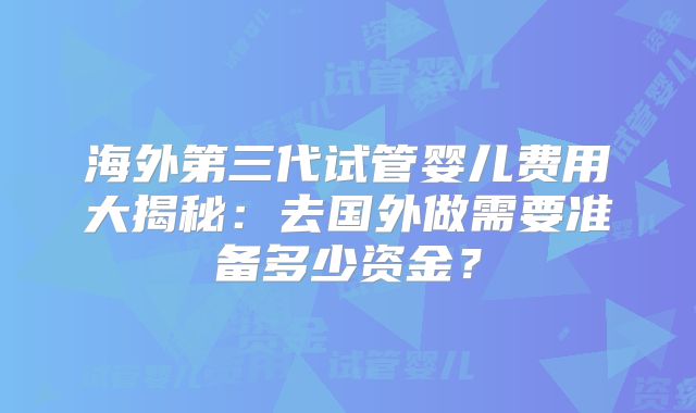海外第三代试管婴儿费用大揭秘：去国外做需要准备多少资金？