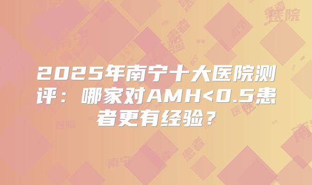 2025年南宁十大医院测评:哪家对AMH<0.5患者更有经验?
