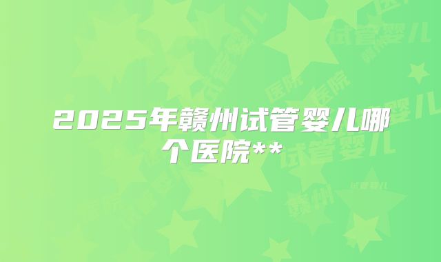 2025年赣州试管婴儿哪个医院**