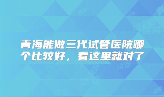 青海能做三代试管医院哪个比较好，看这里就对了
